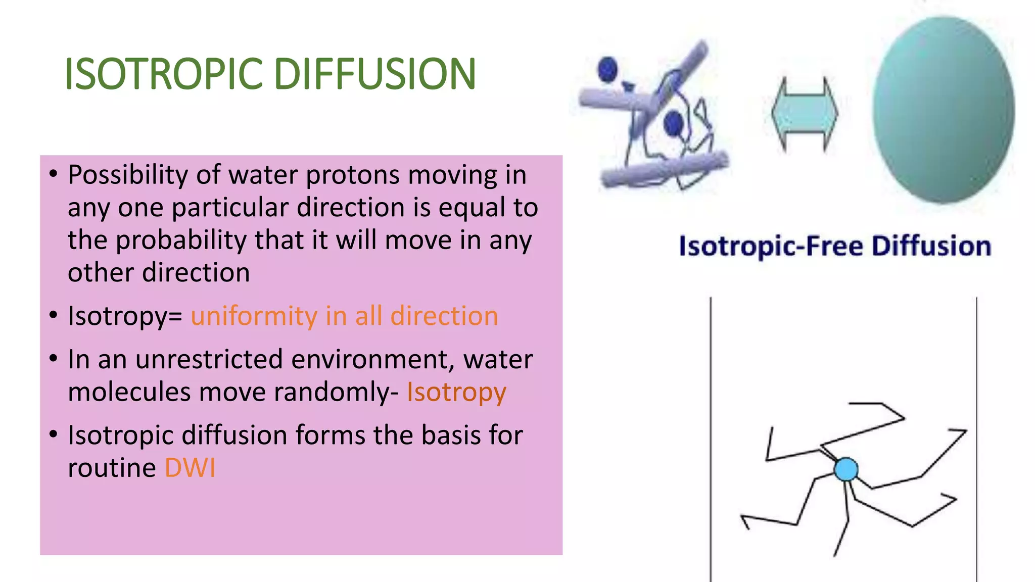 ISOTROPIC DIFFUSION
• Possibility of water protons moving in
any one particular direction is equal to
the probability that it will move in any
other direction
• Isotropy= uniformity in all direction
• In an unrestricted environment, water
molecules move randomly- Isotropy
• Isotropic diffusion forms the basis for
routine DWI
 