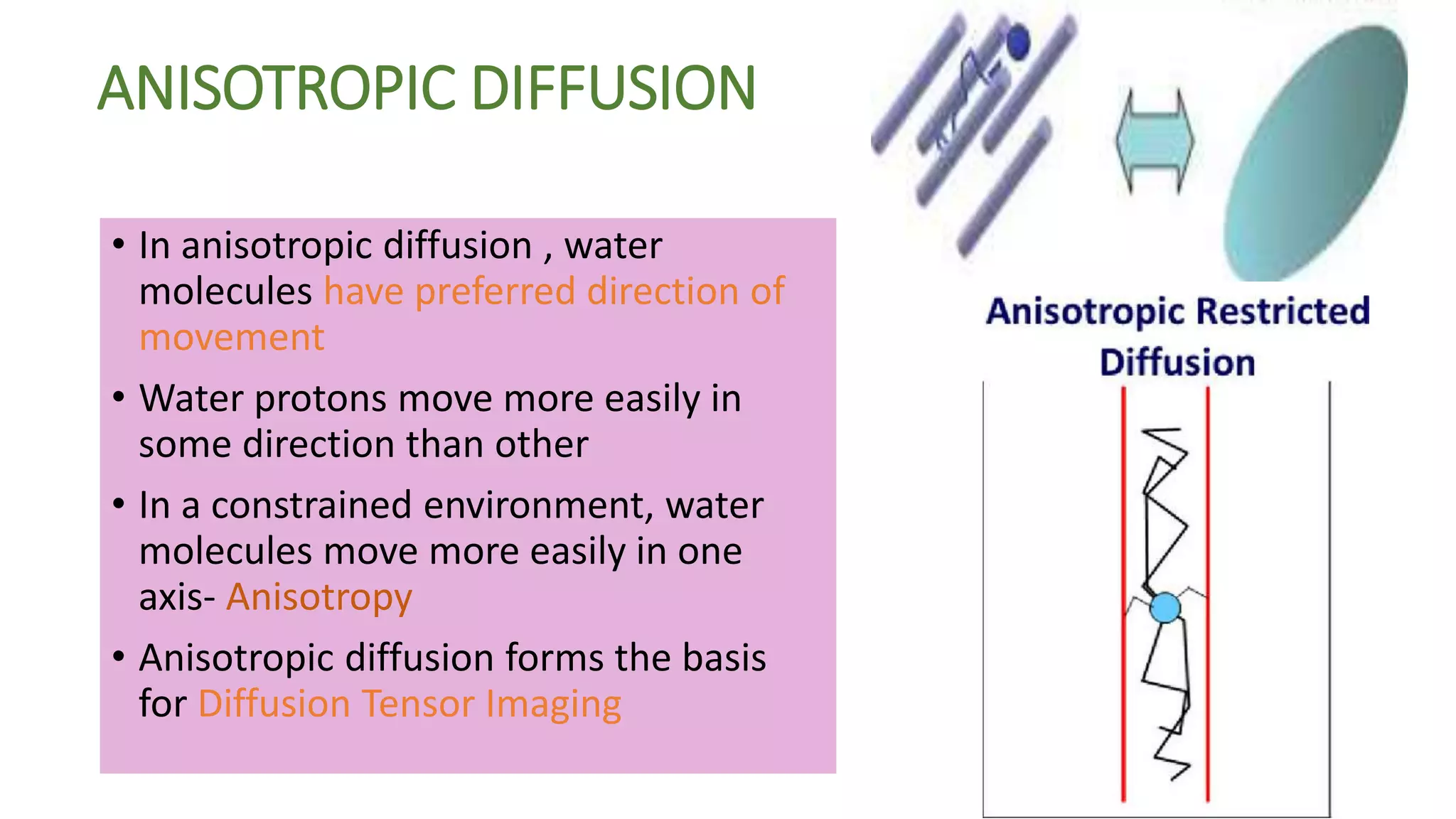 ANISOTROPIC DIFFUSION
• In anisotropic diffusion , water
molecules have preferred direction of
movement
• Water protons move more easily in
some direction than other
• In a constrained environment, water
molecules move more easily in one
axis- Anisotropy
• Anisotropic diffusion forms the basis
for Diffusion Tensor Imaging
 
