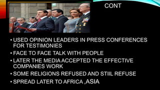CONT
• USED OPINION LEADERS IN PRESS CONFERENCES
FOR TESTIMONIES
• FACE TO FACE TALK WITH PEOPLE
• LATER THE MEDIA ACCEPTED THE EFFECTIVE
COMPANIES WORK
• SOME RELIGIONS REFUSED AND STIIL REFUSE
• SPREAD LATER TO AFRICA ,ASIA
 