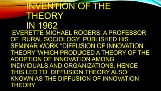 INVENTION OF THE
THEORY
IN 1962
EVERETTE MICHAEL ROGERS, A PROFESSOR
OF RURAL SOCIOLOGY, PUBLISHED HIS
SEMINAR WORK ‘‘DIFFUSION OF INNOVATION
THEORY’’WHICH PRODUCED A THEORY OF THE
ADOPTION OF INNOVATION AMONG
INDIVIDUALS AND ORGANIZATIONS, HENCE
THIS LED TO DIFFUSION THEORY ALSO
KNOWN AS THE DIFFUSION OF INNOVATION
THEORY
 
