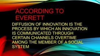 ACCORDING TO
EVERETT
DIFFUSION OF INNOVATION IS THE
PROCESS BY WHICH AN INNOVATION
IS COMMUNICATED THROUGH
CERTAIN CHANNELS OVERTIME
AMONG THE MEMBER OF A SOCIAL
SYSTEM
 