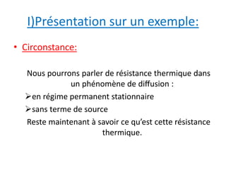 I)Présentation sur un exemple: 
• Circonstance: 
Nous pourrons parler de résistance thermique dans 
un phénomène de diffusion : 
en régime permanent stationnaire 
sans terme de source 
Reste maintenant à savoir ce qu’est cette résistance 
thermique. 
 