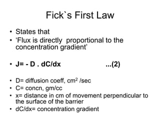 Fick`s First Law
• States that
• ‘Flux is directly proportional to the
concentration gradient’
• J= - D . dC/dx ...(2)
• D= diffusion coeff, cm2 /sec
• C= concn, gm/cc
• x= distance in cm of movement perpendicular to
the surface of the barrier
• dC/dx= concentration gradient
 