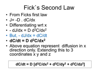 Fick`s Second Law
• From Ficks first law
• J= -D . dC/dx
• Differentiating wrt x
• - dJ/dx = D d2C/dx2
• But, - dJ/dx = dC/dt
• dC/dt = D d2C/dx2
• Above equation represent diffusion in x
direction only. Extending this to 3
coordinates x y and z
dC/dt = D [d2C/dx2 + d2C/dy2 + d2C/dz2]
 