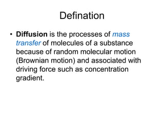 Defination
• Diffusion is the processes of mass
transfer of molecules of a substance
because of random molecular motion
(Brownian motion) and associated with
driving force such as concentration
gradient.
 