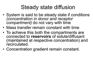 Steady state diffusion
• System is said to be steady state if conditions
(concentration in donor and receptor
compartment) do not vary with time
• Mass transfer remain constant with time
• To achieve this both the compartments are
connected to reservoirs of solute/diffusant
(maintained at respective concentration) and
recirculated.
• Concentration gradient remain constant.
 