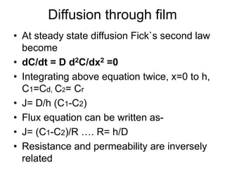Diffusion through film
• At steady state diffusion Fick`s second law
become
• dC/dt = D d2C/dx2 =0
• Integrating above equation twice, x=0 to h,
C1=Cd, C2= Cr
• J= D/h (C1-C2)
• Flux equation can be written as-
• J= (C1-C2)/R …. R= h/D
• Resistance and permeability are inversely
related
 