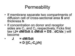 Permeability
• If membrane separate two compartments of
diffusion cell of cross-sectional area S and
thickness h
• If concentration on donor and receptor
sides are C1 and C2 respectively, Ficks first
law (J= dM/Sdt & dM/dt = DS . dC/dx ) will
become
• J = dM/Sdt
= D [(C1-C2)/h]
 