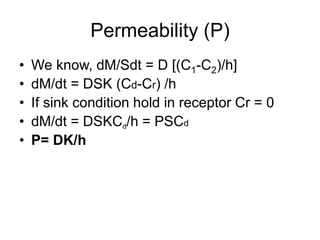 Permeability (P)
• We know, dM/Sdt = D [(C1-C2)/h]
• dM/dt = DSK (Cd-Cr) /h
• If sink condition hold in receptor Cr = 0
• dM/dt = DSKCd/h = PSCd
• P= DK/h
 