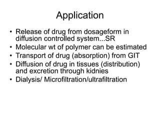 Application
• Release of drug from dosageform in
diffusion controlled system...SR
• Molecular wt of polymer can be estimated
• Transport of drug (absorption) from GIT
• Diffusion of drug in tissues (distribution)
and excretion through kidnies
• Dialysis/ Microfiltration/ultrafiltration
 