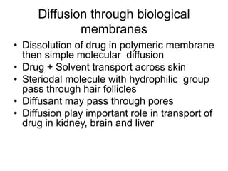 Diffusion through biological
membranes
• Dissolution of drug in polymeric membrane
then simple molecular diffusion
• Drug + Solvent transport across skin
• Steriodal molecule with hydrophilic group
pass through hair follicles
• Diffusant may pass through pores
• Diffusion play important role in transport of
drug in kidney, brain and liver
 