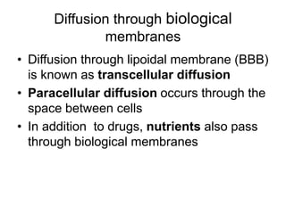 • Diffusion through lipoidal membrane (BBB)
is known as transcellular diffusion
• Paracellular diffusion occurs through the
space between cells
• In addition to drugs, nutrients also pass
through biological membranes
Diffusion through biological
membranes
 