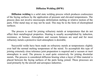 1
Diffusion Welding (DFW)
Diffusion welding is a solid state welding process which produces coalescence
of the faying surfaces by the application of pressure and elevated temperatures. The
process does not involve microscopic deformation melting or relative motion of the
parts. Filler metal may or may not be used. This may be in the form of electroplated
surfaces.
The process is used for joining refractory metals at temperatures that do not
affect their metallurgical properties. Heating is usually accomplished by induction,
resistance, or furnace. Atmosphere and vacuum furnaces are used and for most
refractory metals a protective inert atmosphere is desirable.
Successful welds have been made on refractory metals at temperatures slightly
over half the normal melting temperature of the metal. To accomplish this type of
joining extremely close tolerance joint preparation is required and a vacuum or inert
atmosphere is used. The process is used quite extensively for joining dissimilar
metals. The process is considered diffusion brazing when a layer of filler material is
placed between the faying surfaces of the parts being joined. These processes are
used primarily by the aircraft and aerospace industries.
 