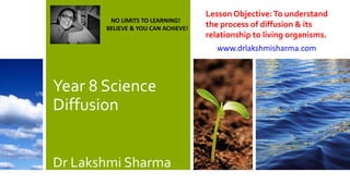 Year 8 Science
Diffusion
Dr Lakshmi Sharma
Lesson Objective:To understand
the process of diffusion & its
relationship to living organisms.
www.drlakshmisharma.com
NO LIMITS TO LEARNING!
BELIEVE & YOU CAN ACHIEVE!