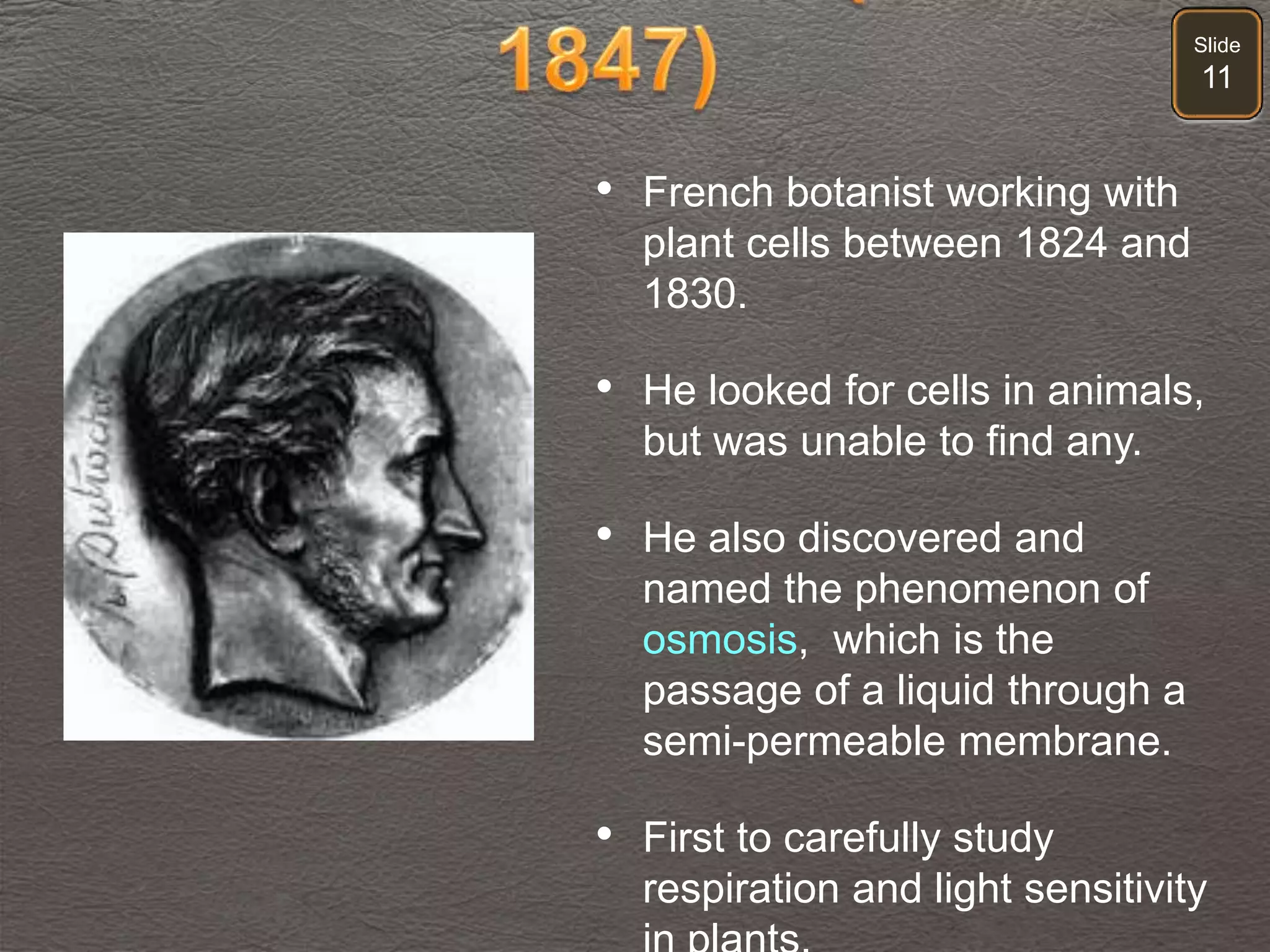 Slide
11
• French botanist working with
plant cells between 1824 and
1830.
• He looked for cells in animals,
but was unable to find any.
• He also discovered and
named the phenomenon of
osmosis, which is the
passage of a liquid through a
semi-permeable membrane.
• First to carefully study
respiration and light sensitivity
 