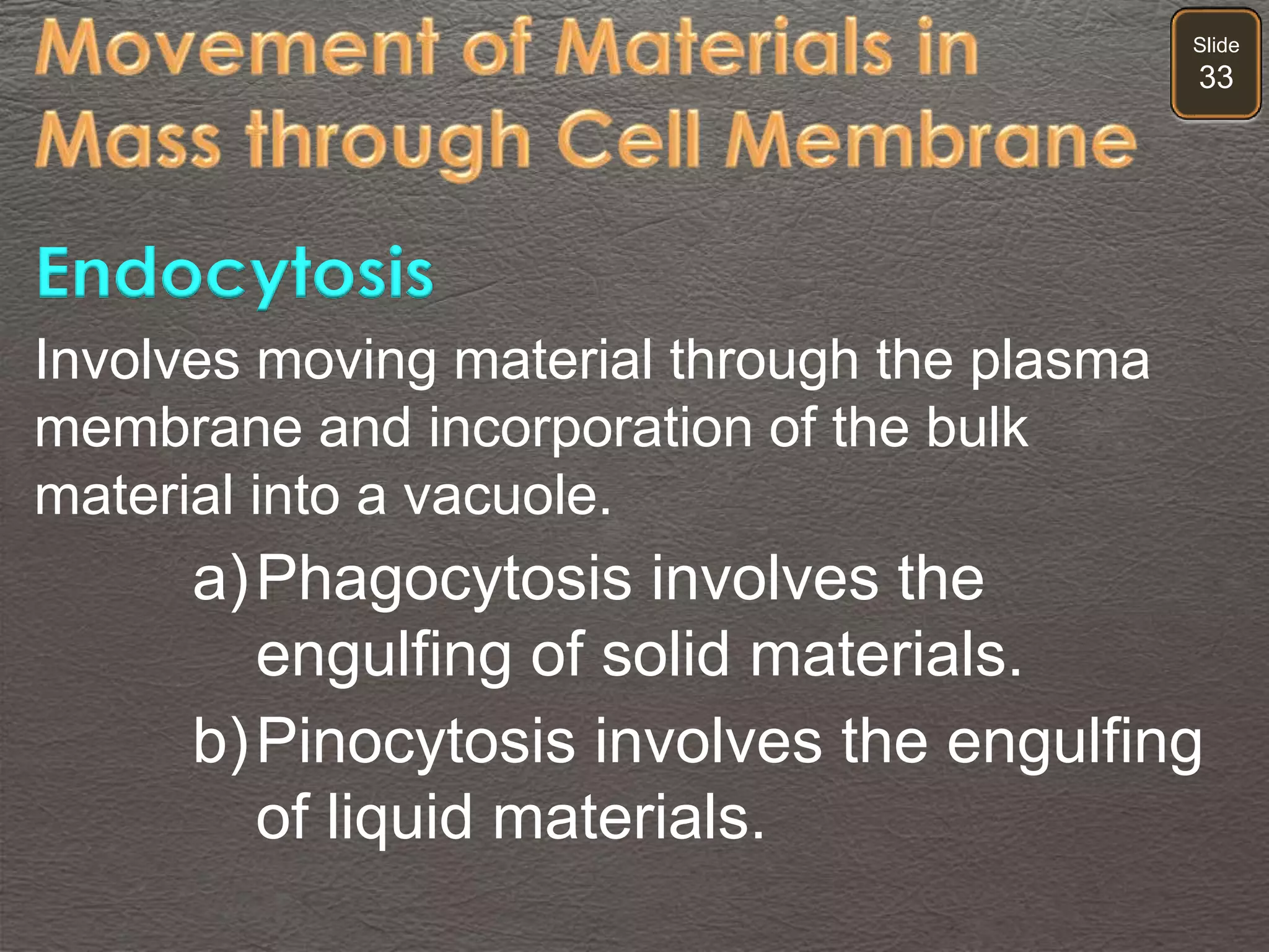Slide
33
Involves moving material through the plasma
membrane and incorporation of the bulk
material into a vacuole.
a)Phagocytosis involves the
engulfing of solid materials.
b)Pinocytosis involves the engulfing
of liquid materials.
Endocytosis
 