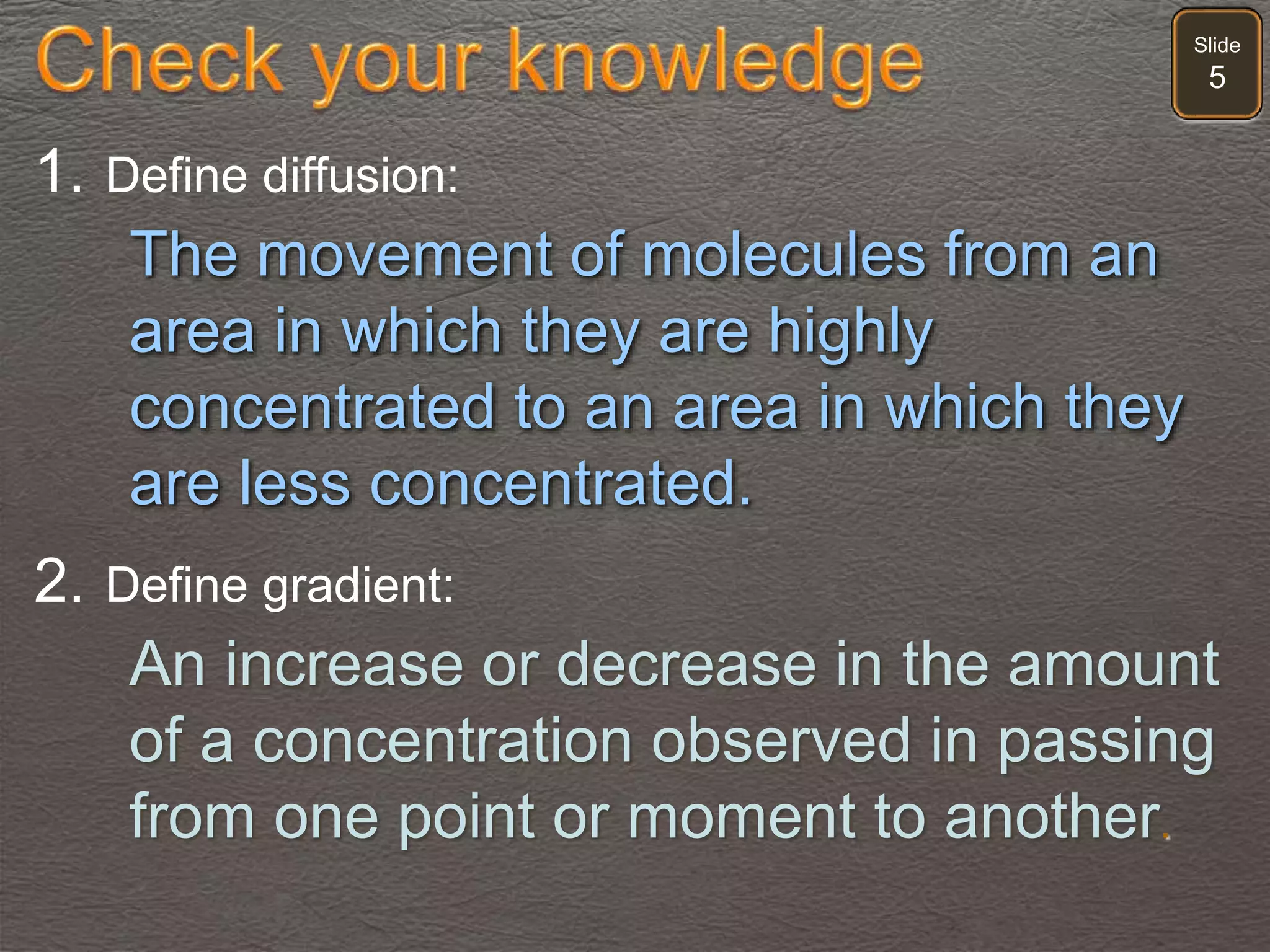 Slide
5
1. Define diffusion:
The movement of molecules from an
area in which they are highly
concentrated to an area in which they
are less concentrated.
2. Define gradient:
An increase or decrease in the amount
of a concentration observed in passing
from one point or moment to another.
 