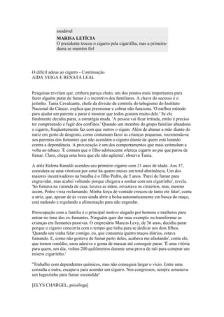 saudável
MARISA LETÍCIA
O presidente trocou o cigarro pela cigarrilha, mas a primeiradama se mantém fiel

O difícil adeus ao cigarro - Continuação
AIDA VEIGA E RENATA LEAL

Pesquisas revelam que, embora pareça chato, um dos pontos mais importantes para
fazer alguém parar de fumar é o incentivo dos familiares. A chave do sucesso é o
jeitinho. Tania Cavalcante, chefe da divisão de controle do tabagismo do Instituto
Nacional do Câncer, explica que pressionar e cobrar não funciona. 'O melhor método
para ajudar um parente a parar é mostrar que todos gostam muito dele.' Se ele
finalmente decidiu parar, a estratégia muda. 'A pessoa vai ficar irritada, então é preciso
ter compreensão e fugir dos conflitos.' Quando um membro do grupo familiar abandona
o cigarro, freqüentemente faz com que outros o sigam. Além de abanar a mão diante do
nariz em gesto de desgosto, como costumam fazer as crianças pequenas, recomenda-se
aos parentes dos fumantes que não acendam o cigarro diante de quem está lutando
contra a dependência. A provocação é um dos comportamentos que mais estimulam a
volta ao tabaco. 'É comum que o filho adolescente ofereça cigarro ao pai que parou de
fumar. Claro, chega uma hora que ele não agüenta', observa Tania.
A atriz Helena Ranaldi acendeu seu primeiro cigarro com 21 anos de idade. Aos 37,
considera-se uma vitoriosa por estar há quatro meses em total abstinência. Um dos
maiores incentivadores na batalha é o filho Pedro, de 5 anos. 'Parei de fumar para
engravidar, mas acabei voltando porque chegava a sonhar com um cigarrinho', revela.
'Só fumava na varanda de casa, lavava as mãos, esvaziava os cinzeiros, mas, mesmo
assim, Pedro vivia reclamando. Minha força de vontade cresceu de tanto ele falar', conta
a atriz, que, apesar de às vezes ainda abrir a bolsa automaticamente em busca do maço,
está nadando e regulando a alimentação para não engordar.
Preocupação com a família é o principal motivo alegado por homens e mulheres para
entrar no time dos ex-fumantes. Ninguém quer dar mau exemplo ou transformar as
crianças em fumantes passivas. O empresário Marcos Levy, de 36 anos, decidiu parar
porque o cigarro concorria com o tempo que tinha para se dedicar aos dois filhos.
'Quando um vinha falar comigo, eu, que consumia quatro maços diários, estava
fumando. E, como não gostava de fumar perto deles, acabava me afastando', conta ele,
que tomou remédio, usou adesivo e goma de mascar até conseguir parar. 'É uma vitória
para quem, um dia, voltou 200 quilômetros durante uma prova de rali para comprar um
mísero cigarrinho.'
''Trabalho com dependentes químicos, mas não conseguia largar o vício. Entre uma
consulta e outra, escapava para acender um cigarro. Nos congressos, sempre arrumava
um lugarzinho para fumar escondida''
[ELYS CHARGEL, psicóloga]

 