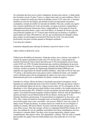 Na contramão das boas-novas contra o tabagismo, há duas más notícias. A idade média
dos iniciantes caiu de 16 para 13 anos e o cigarro atrai cada vez mais mulheres. Não é à
toa que o número de mortes por câncer de pulmão cresceu 122% entre elas. A inserção
feminina no universo da fumaça, que durante séculos era tipicamente masculino,
acompanha a entrada da mulher no mercado de trabalho. Para elas, acender um cigarro
tem o mesmo simbolismo de vestir um terninho: ser igual ao homem, compartilhar a
capacidade profissional, demonstrar força e independência. 'Fazia parte do ritual de
afirmação masculina fumar', conta o ator José Mayer, ex-fumante de 54 anos que deu
suas primeiras tragadas aos 18. 'Comecei para mostrar que era homem e só ganhei a
guerra depois de umas 100 tentativas', diz ele, que recentemente foi obrigado a fumar
para compor seu personagem na minissérie Presença de Anita. 'Foi uma recaída
profissional, mas parei sozinho quando as filmagens acabaram.'
Com força de vontade e
tratamento adequado para cada tipo de fumante, é possível vencer o vício
AIDA VEIGA E RENATA LEAL

O Brasil tem 40 milhões de fumantes. Ainda são muitos, mas o número vem caindo. O
volume de cigarros queimados no país caiu 32% em dez anos, e uma pesquisa do
Instituto Nacional do Câncer (Inca) descobriu que 21,4% da população carioca fuma,
contra 29,8% em 1989. Os dados demonstram que a política antitabagista do governo
começa a dar resultados. Na semana passada o ministro das Relações Exteriores, Celso
Amorim, recebeu um prêmio da Organização Mundial da Saúde (OMS) por seu
empenho nas negociações do tratado mundial antitabaco. Aprovado no fim de maio por
171 países, o documento prevê uma guerra contra a indústria do fumo, com medidas
como a abolição quase total de propaganda de cigarro em cinco anos e taxações e
financiamento para levar os plantadores de tabaco a mudar de negócio.
Entende-se o esforço. Deixar de fumar é um desafio que poucos conseguem vencer.
Segundo um estudo publicado pela revista New Scientist, 85% dos que param voltam a
dar suas baforadas depois de um ano. Alguns recaem antes. Só 3% conseguem, de fato,
abandonar o vício. Quem procura ajuda médica, toma remédio e faz terapia aumenta sua
chance de sucesso para 20%. O Brasil é um dos recordistas em motivação para largar o
cigarro. Um estudo feito pela psiquiatra Analice Gigliotti, chefe do setor de dependência
química da Santa Casa de Misericórdia do Rio de Janeiro, mostra que 81% dos
fumantes brasileiros querem parar. É um porcentual só comparável ao dos suecos, com
85%. Mas o índice de tentativas frustradas entre os brasileiros é igualmente alto: cada
um já tentou parar cinco vezes, em média - sem sucesso. Difícil é, mas vale a pena. O
tabaco causa 50 tipos de doença. As mortes anuais em virtude de seu uso chegam a 5
milhões no mundo, 200 mil no Brasil. 'Já tomei a decisão de parar, porque quero ver
meus filhos crescer. Mas não consigo', afirma a ex-deputada federal Rita Camata, de 41
anos. Na condição de vice do candidato a presidente José Serra, antitabagista convicto,
ela reduziu o consumo diário. Nas duas vezes em que engravidou, chegou a parar
completamente. Mas depois voltou. 'Sou dependente', confessa. 'Não me sinto à vontade
para acender um cigarro nem em minha própria casa, mas ainda não sei viver sem
fumar.'

 