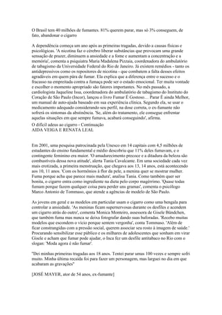 O Brasil tem 40 milhões de fumantes. 81% querem parar, mas só 3% conseguem, de
fato, abandonar o cigarro
A dependência começa um ano após as primeiras tragadas, devido a causas físicas e
psicológicas. 'A nicotina faz o cérebro liberar substâncias que provocam uma grande
sensação de prazer, diminuem a ansiedade e a fome e aumentam a concentração e a
memória', comenta a psiquiatra Maria Madalena Pizzaia, coordenadora do ambulatório
de tabagismo da Universidade Federal do Rio de Janeiro. Já existem remédios - tanto os
antidepressivos como os repositores de nicotina - que combatem a falta desses efeitos
agradáveis em quem pára de fumar. Ela explica que a diferença entre o sucesso e o
fracasso na empreitada contra a fumaça pode ser o estado emocional. Ter muita vontade
e escolher o momento apropriado são fatores importantes. No mês passado, a
cardiologista Jaqueline Issa, coordenadora do ambulatório de tabagismo do Instituto do
Coração de São Paulo (Incor), lançou o livro Fumar É Gostoso… Parar É ainda Melhor,
um manual de auto-ajuda baseado em sua experiência clínica. Segundo ela, se usar o
medicamento adequado considerando seu perfil, na dose correta, o ex-fumante não
sofrerá os sintomas da abstinência. 'Se, além do tratamento, ele consegue enfrentar
aquelas situações em que sempre fumava, acabará conseguindo', afirma.
O difícil adeus ao cigarro - Continuação
AIDA VEIGA E RENATA LEAL

Em 2001, uma pesquisa patrocinada pela Unesco em 14 capitais com 4,5 milhões de
estudantes do ensino fundamental e médio descobriu que 11% deles fumavam, e o
contingente feminino era maior. 'O amadurecimento precoce e a ditadura da beleza são
combustíveis dessa nova atitude', alerta Tania Cavalcante. Em uma sociedade cada vez
mais erotizada, a primeira menstruação, que chegava aos 13, 14 anos, está acontecendo
aos 10, 11 anos. 'Com os hormônios à flor da pele, a menina quer se mostrar mulher.
Fuma porque acha que parece mais madura', analisa Tania. Como também quer ser
bonita, o cigarro entra como ingrediente na dieta pelo corpo magérrimo. 'Quase todas
fumam porque fazem qualquer coisa para perder uns gramas', comenta o psicólogo
Marco Antonio de Tommaso, que atende a agências de modelo de São Paulo.
As jovens em geral e as modelos em particular usam o cigarro como uma bengala para
controlar a ansiedade. 'As meninas ficam supernervosas durante os desfiles e acendem
um cigarro atrás do outro', comenta Monica Monteiro, assessora de Gisele Bündchen,
que também fuma mas nunca se deixa fotografar dando suas baforadas. 'Recebo muitas
modelos que escondem o vício porque sentem vergonha', conta Tommaso. 'Além de
ficar constrangidas com a pressão social, querem associar seu rosto à imagem de saúde.'
Procurando sensibilizar esse público e os milhares de adolescentes que sonham em virar
Gisele e acham que fumar pode ajudar, o Inca fez um desfile antitabaco no Rio com o
slogan: 'Moda agora é não fumar'.
''Dei minhas primeiras tragadas aos 18 anos. Tentei parar umas 100 vezes e sempre sofri
muito. Minha última recaída foi para fazer um personagem, mas larguei no dia em que
acabaram as gravações''
[JOSÉ MAYER, ator de 54 anos, ex-fumante]

 