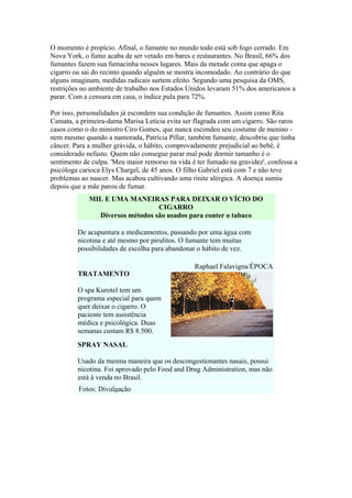 O momento é propício. Afinal, o fumante no mundo todo está sob fogo cerrado. Em
Nova York, o fumo acaba de ser vetado em bares e restaurantes. No Brasil, 66% dos
fumantes fazem sua fumacinha nesses lugares. Mais da metade conta que apaga o
cigarro ou sai do recinto quando alguém se mostra incomodado. Ao contrário do que
alguns imaginam, medidas radicais surtem efeito. Segundo uma pesquisa da OMS,
restrições no ambiente de trabalho nos Estados Unidos levaram 51% dos americanos a
parar. Com a censura em casa, o índice pula para 72%.
Por isso, personalidades já escondem sua condição de fumantes. Assim como Rita
Camata, a primeira-dama Marisa Letícia evita ser flagrada com um cigarro. São raros
casos como o do ministro Ciro Gomes, que nunca escondeu seu costume de menino nem mesmo quando a namorada, Patrícia Pillar, também fumante, descobriu que tinha
câncer. Para a mulher grávida, o hábito, comprovadamente prejudicial ao bebê, é
considerado nefasto. Quem não consegue parar mal pode dormir tamanho é o
sentimento de culpa. 'Meu maior remorso na vida é ter fumado na gravidez', confessa a
psicóloga carioca Elys Chargel, de 45 anos. O filho Gabriel está com 7 e não teve
problemas ao nascer. Mas acabou cultivando uma rinite alérgica. A doença sumiu
depois que a mãe parou de fumar.
MIL E UMA MANEIRAS PARA DEIXAR O VÍCIO DO
CIGARRO
Diversos métodos são usados para conter o tabaco
De acupuntura a medicamentos, passando por uma água com
nicotina e até mesmo por pirulitos. O fumante tem muitas
possibilidades de escolha para abandonar o hábito de vez.
Raphael Falavigna/ÉPOCA
TRATAMENTO
O spa Kurotel tem um
programa especial para quem
quer deixar o cigarro. O
paciente tem assistência
médica e psicológica. Duas
semanas custam R$ 8.500.
SPRAY NASAL
Usado da mesma maneira que os descongestionantes nasais, possui
nicotina. Foi aprovado pelo Food and Drug Administration, mas não
está à venda no Brasil.
Fotos: Divulgação

 