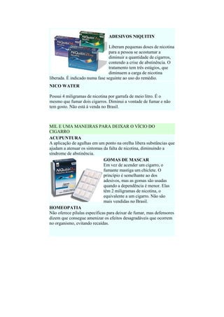 ADESIVOS NIQUITIN
Liberam pequenas doses de nicotina
para a pessoa se acostumar a
diminuir a quantidade de cigarros,
contendo a crise de abstinência. O
tratamento tem três estágios, que
diminuem a carga de nicotina
liberada. É indicado numa fase seguinte ao uso do remédio.
NICO WATER
Possui 4 miligramas de nicotina por garrafa de meio litro. É o
mesmo que fumar dois cigarros. Diminui a vontade de fumar e não
tem gosto. Não está à venda no Brasil.

MIL E UMA MANEIRAS PARA DEIXAR O VÍCIO DO
CIGARRO
ACUPUNTURA
A aplicação de agulhas em um ponto na orelha libera substâncias que
ajudam a atenuar os sintomas da falta de nicotina, diminuindo a
síndrome de abstinência.
GOMAS DE MASCAR
Em vez de acender um cigarro, o
fumante mastiga um chiclete. O
princípio é semelhante ao dos
adesivos, mas as gomas são usadas
quando a dependência é menor. Elas
têm 2 miligramas de nicotina, o
equivalente a um cigarro. Não são
mais vendidas no Brasil.
HOMEOPATIA
Não oferece pílulas específicas para deixar de fumar, mas defensores
dizem que consegue amenizar os efeitos desagradáveis que ocorrem
no organismo, evitando recaídas.

 