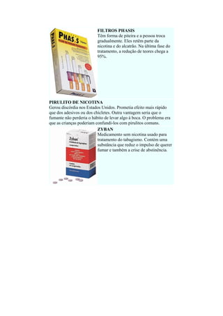 FILTROS PHASIS
Têm forma de piteira e a pessoa troca
gradualmente. Eles retêm parte da
nicotina e do alcatrão. Na última fase do
tratamento, a redução de teores chega a
95%.

PIRULITO DE NICOTINA
Gerou discórdia nos Estados Unidos. Prometia efeito mais rápido
que dos adesivos ou dos chicletes. Outra vantagem seria que o
fumante não perderia o hábito de levar algo à boca. O problema era
que as crianças poderiam confundi-los com pirulitos comuns.
ZYBAN
Medicamento sem nicotina usado para
tratamento do tabagismo. Contém uma
substância que reduz o impulso de querer
fumar e também a crise de abstinência.

 

 