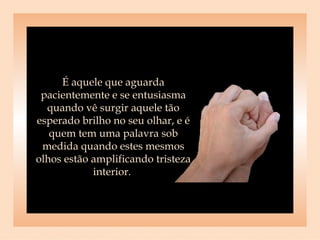 É aquele que aguarda pacientemente e se entusiasma quando vê surgir aquele tão esperado brilho no seu olhar, e é quem tem uma palavra sob medida quando estes mesmos olhos estão amplificando tristeza interior.  