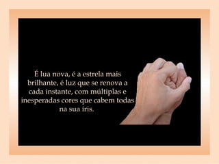 É lua nova, é a estrela mais brilhante, é luz que se renova a cada instante, com múltiplas e inesperadas cores que cabem todas na sua íris.  