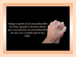 Amigo é quem te dá um pedacinho do chão, quando é de terra firme que você precisa, ou um pedacinho do céu, se é o sonho que te faz falta. 