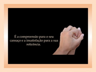 É a compreensão para o seu cansaço e a insatisfação para a sua reticência.  
