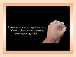 É ao mesmo tempo espelho que te reflete, e óleo derramado sobre suas águas agitadas.  