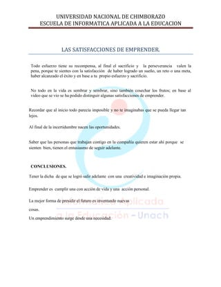 UNIVERSIDAD NACIONAL DE CHIMBORAZO
ESCUELA DE INFORMATICA APLICADA A LA EDUCACION

LAS SATISFACCIONES DE EMPRENDER.
Todo esfuerzo tiene su recompensa, al final el sacrificio y la perseverancia valen la
pena, porque te sientes con la satisfacción de haber logrado un sueño, un reto o una meta,
haber alcanzado el éxito y en base a tu propio esfuerzo y sacrificio.
No todo en la vida es sembrar y sembrar, sino también cosechar los frutos; en base al
video que se vio se ha podido distinguir algunas satisfacciones de emprender.
Recordar que al inicio todo parecía imposible y no te imaginabas que se pueda llegar tan
lejos.
Al final de la incertidumbre nacen las oportunidades.

Saber que las personas que trabajan contigo en la compañía quieren estar ahí porque se
sienten bien, tienen el entusiasmo de seguir adelante.

CONCLUSIONES.
Tener la dicha de que se logró salir adelante con una creatividad e imaginación propia.
Emprender es cumplir una con acción de vida y una acción personal.
La mejor forma de presidir el futuro es inventando nuevas
cosas.
Un emprendimiento surge desde una necesidad.

 