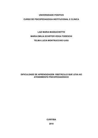 UNIVERSIDADE POSITIVO
CURSO DE PSICOPEDAGOGIA INSTITUCIONAL E CLÍNICA
LAIZ MARIA MASSUCHETTO
MARIA EMILIA SCHIFFER VEIGA TODESCHI
TELMA LUCIA MONTRUCCHIO ILKIU
DIFICULDADE DE APRENDIZAGEM: OBSTÁCULO QUE LEVA AO
ATENDIMENTO PSICOPEDAGÓGICO
CURITIBA
2019
 