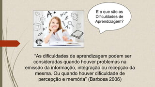 “As dificuldades de aprendizagem podem ser
consideradas quando houver problemas na
emissão da informação, integração ou recepção da
mesma. Ou quando houver dificuldade de
percepção e memória” (Barbosa 2006)
E o que são as
Dificuldades de
Aprendizagem?
 
