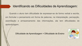 Identificando as Dificuldades de Aprendizagem:
Quando o aluno tem dificuldade de expressar-se de forma verbal e escrita,
em formular o pensamento em forma de palavras, na interpretação, percepção,
assimilação e armazenamento das informações, ela tem dificuldades de
aprendizagem.
Dificuldade de Aprendizagem = Dificuldade de Ensino
 