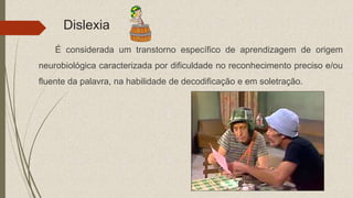 Dislexia
É considerada um transtorno específico de aprendizagem de origem
neurobiológica caracterizada por dificuldade no reconhecimento preciso e/ou
fluente da palavra, na habilidade de decodificação e em soletração.
 