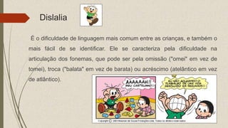 Dislalia
É o dificuldade de linguagem mais comum entre as crianças, e também o
mais fácil de se identificar. Ele se caracteriza pela dificuldade na
articulação dos fonemas, que pode ser pela omissão ("omei" em vez de
tomei), troca ("balata" em vez de barata) ou acréscimo (atelântico em vez
de atlântico).
 