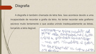 Disgrafia
A disgrafia é também chamada de letra feia. Isso acontece devido a uma
incapacidade de recordar a grafia da letra. Ao tentar recordar este grafismo
escreve muito lentamente o que acaba unindo inadequadamente as letras,
tornando a letra ilegível.
 