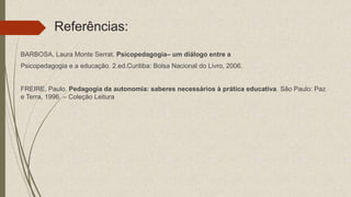 Referências:
BARBOSA, Laura Monte Serrat. Psicopedagogia– um diálogo entre a
Psicopedagogia e a educação. 2.ed.Curitiba: Bolsa Nacional do Livro, 2006.
FREIRE, Paulo. Pedagogia da autonomia: saberes necessários à prática educativa. São Paulo: Paz
e Terra, 1996. – Coleção Leitura
 