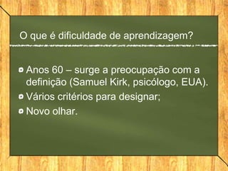 O que é dificuldade de aprendizagem?
Anos 60 – surge a preocupação com a
definição (Samuel Kirk, psicólogo, EUA).
Vários critérios para designar;
Novo olhar.
 