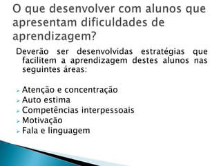 Deverão ser desenvolvidas estratégias que
 facilitem a aprendizagem destes alunos nas
 seguintes áreas:

 Atenção e concentração
 Auto estima
 Competências interpessoais
 Motivação
 Fala e linguagem
 