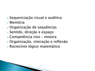  Sequenciação visual e auditiva
 Memória
 Organização de sequências
 Sentido, direção e espaço
 Competência viso – motora
 Organização, interação e reflexão
 Raciocínio lógico matemático
 