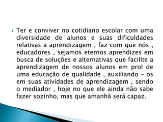    Ter e conviver no cotidiano escolar com uma
    diversidade de alunos e suas dificuldades
    relativas a aprendizagem , faz com que nós ,
    educadores , sejamos eternos aprendizes em
    busca de soluções e alternativas que facilite a
    aprendizagem de nossos alunos em prol de
    uma educação de qualidade , auxiliando – os
    em suas atividades de aprendizagem , sendo
    o mediador , hoje no que ele ainda não sabe
    fazer sozinho, mas que amanhã será capaz.
 