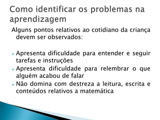 Alguns pontos relativos ao cotidiano da criança
 devem ser observados:

 Apresenta dificuldade para entender e seguir
  tarefas e instruções
 Apresenta dificuldade para relembrar o que
  alguém acabou de falar
 Não domina com destreza a leitura, escrita e
  conteúdos relativos a matemática
 