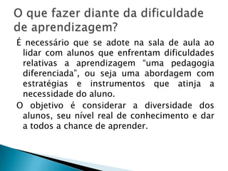É necessário que se adote na sala de aula ao
 lidar com alunos que enfrentam dificuldades
 relativas a aprendizagem “uma pedagogia
 diferenciada”, ou seja uma abordagem com
 estratégias e instrumentos que atinja a
 necessidade do aluno.
O objetivo é considerar a diversidade dos
 alunos, seu nível real de conhecimento e dar
 a todos a chance de aprender.
 