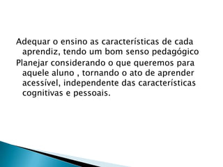 Adequar o ensino as características de cada
  aprendiz, tendo um bom senso pedagógico
Planejar considerando o que queremos para
  aquele aluno , tornando o ato de aprender
  acessível, independente das características
  cognitivas e pessoais.
 