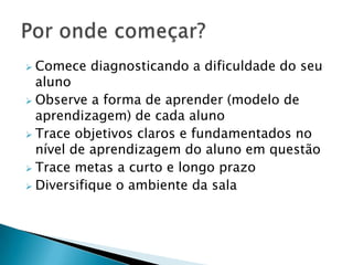  Comece diagnosticando a dificuldade do seu
  aluno
 Observe a forma de aprender (modelo de
  aprendizagem) de cada aluno
 Trace objetivos claros e fundamentados no
  nível de aprendizagem do aluno em questão
 Trace metas a curto e longo prazo
 Diversifique o ambiente da sala
 