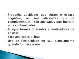  Proponha atividades que abram o espaço
  cognitivo, ou seja atividades que se
  complementam ( são atividades que buscam
  uma continuidade)
 Busque formas diferentes e motivadoras de
  ensinar
 Faça anotações diárias
 Use de flexibilidade no seu planejamento
  quando for necessário
 