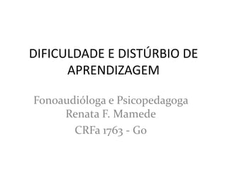 DIFICULDADE E DISTÚRBIO DE
      APRENDIZAGEM

Fonoaudióloga e Psicopedagoga
     Renata F. Mamede
       CRFa 1763 - Go
 